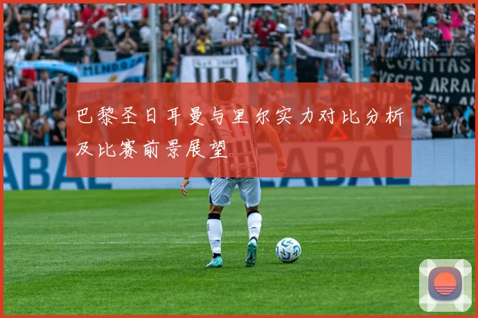巴黎圣日耳曼与里尔实力对比分析及比赛前景展望