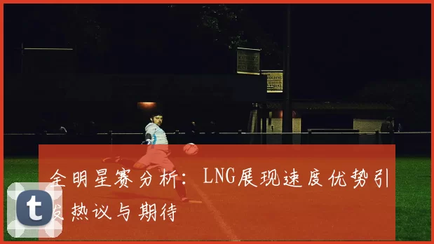 全明星赛分析：LNG展现速度优势引发热议与期待
