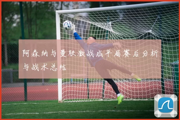 阿森纳与曼联激战成平局赛后分析与战术总结