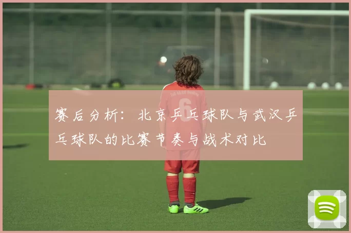 赛后分析：北京乒乓球队与武汉乒乓球队的比赛节奏与战术对比