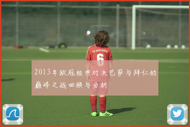 2013年欧冠经典对决巴萨与拜仁的巅峰之战回顾与分析