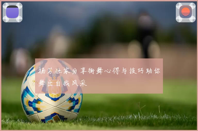 杨芳独家分享街舞心得与技巧助你舞出自我风采