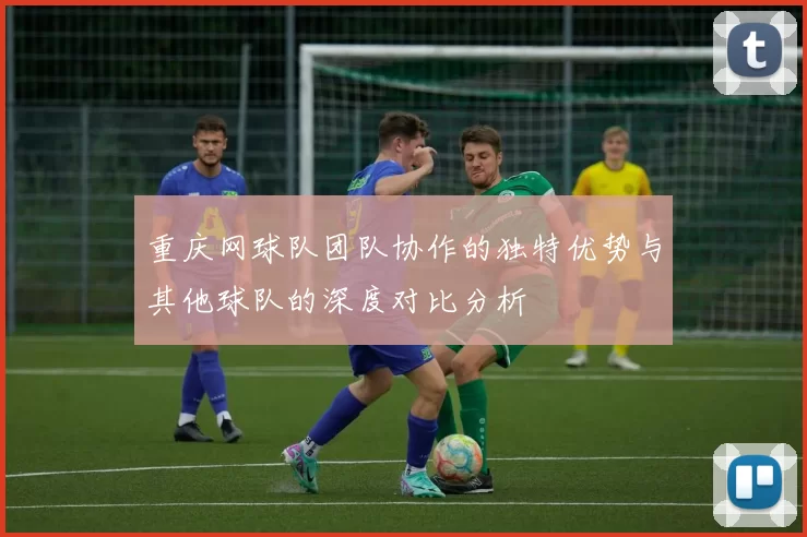 重庆网球队团队协作的独特优势与其他球队的深度对比分析
