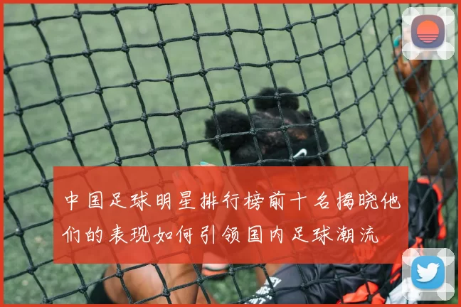 中国足球明星排行榜前十名揭晓他们的表现如何引领国内足球潮流