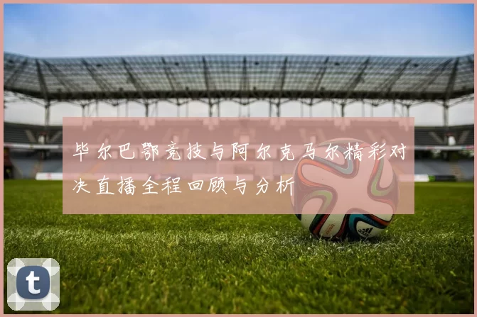 毕尔巴鄂竞技与阿尔克马尔精彩对决直播全程回顾与分析