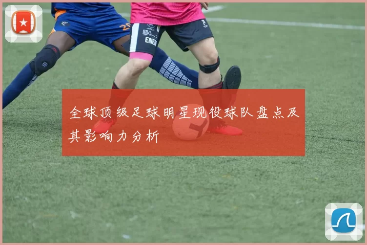 全球顶级足球明星现役球队盘点及其影响力分析