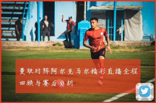 曼联对阵阿尔克马尔精彩直播全程回顾与赛后分析