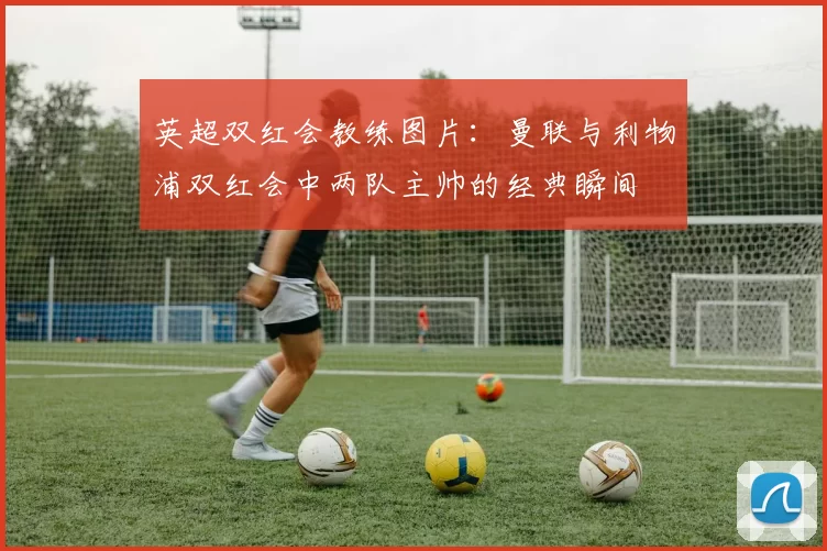 英超双红会教练图片：曼联与利物浦双红会中两队主帅的经典瞬间