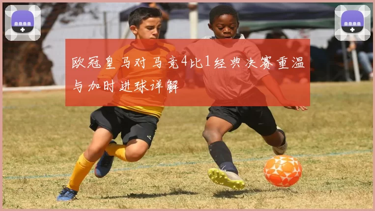 欧冠皇马对马竞4比1经典决赛重温与加时进球详解
