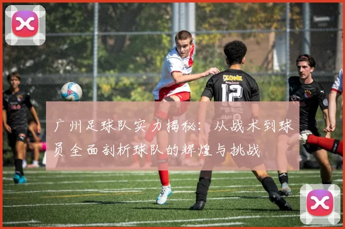 广州足球队实力揭秘：从战术到球员全面剖析球队的辉煌与挑战