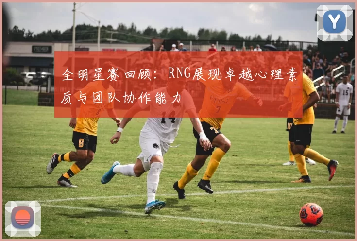 全明星赛回顾：RNG展现卓越心理素质与团队协作能力
