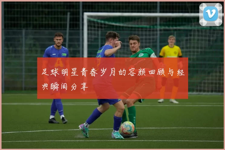 足球明星青春岁月的容颜回顾与经典瞬间分享