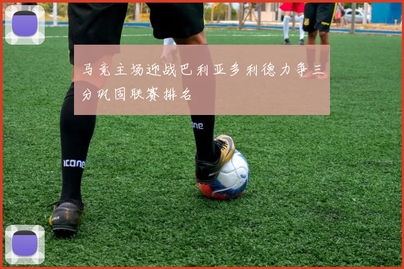 马竞主场迎战巴利亚多利德力争三分巩固联赛排名