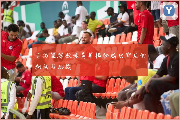 专访篮球教练黄军揭秘成功背后的秘诀与挑战