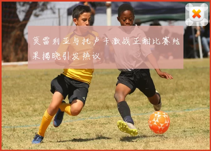莫雷利亚与托卢卡激战正酣比赛结果揭晓引发热议
