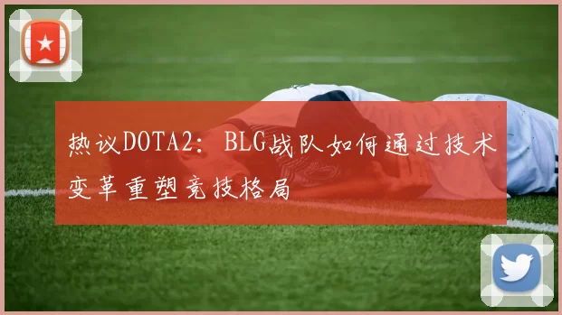 热议DOTA2：BLG战队如何通过技术变革重塑竞技格局