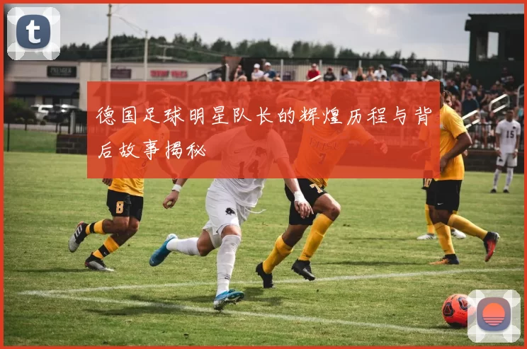 德国足球明星队长的辉煌历程与背后故事揭秘