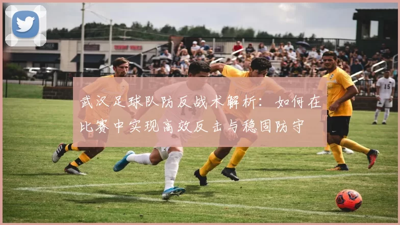 武汉足球队防反战术解析：如何在比赛中实现高效反击与稳固防守