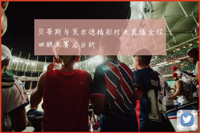 贝蒂斯与莫尔德精彩对决直播全程回顾及赛后分析