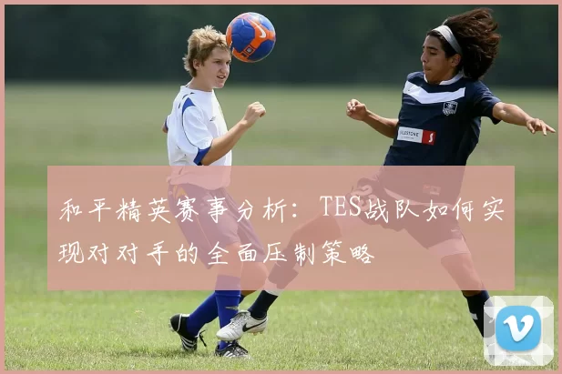 和平精英赛事分析：TES战队如何实现对对手的全面压制策略
