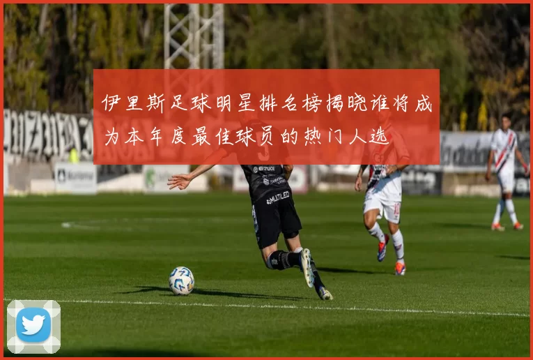 伊里斯足球明星排名榜揭晓谁将成为本年度最佳球员的热门人选