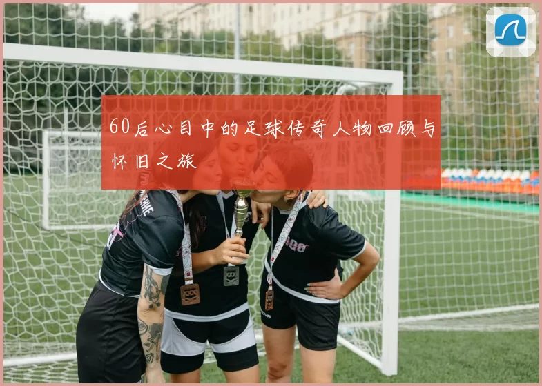 60后心目中的足球传奇人物回顾与怀旧之旅