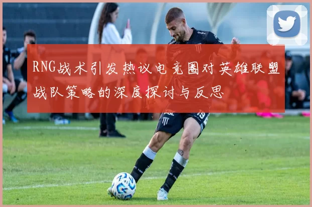 RNG战术引发热议电竞圈对英雄联盟战队策略的深度探讨与反思