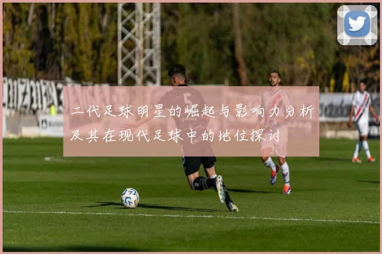 二代足球明星的崛起与影响力分析及其在现代足球中的地位探讨