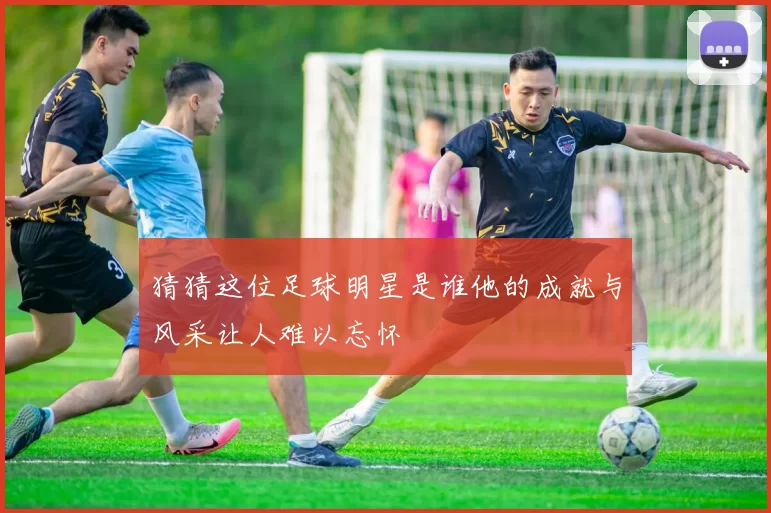 猜猜这位足球明星是谁他的成就与风采让人难以忘怀