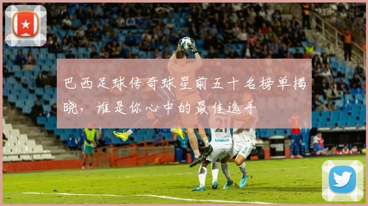 巴西足球传奇球星前五十名榜单揭晓，谁是你心中的最佳选手